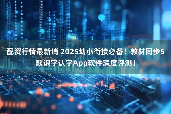 配资行情最新消 2025幼小衔接必备！教材同步5款识字认字App软件深度评测！