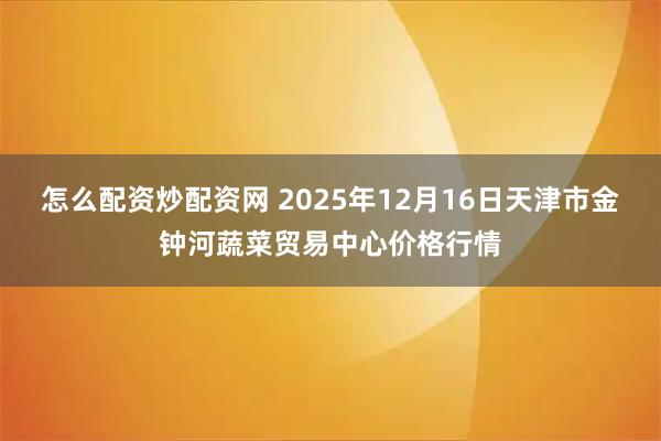 怎么配资炒配资网 2025年12月16日天津市金钟河蔬菜贸易中心价格行情