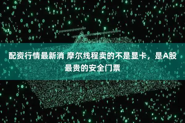 配资行情最新消 摩尔线程卖的不是显卡,是A股最贵的安全门票