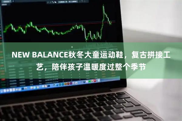 NEW BALANCE秋冬大童运动鞋，复古拼接工艺，陪伴孩子温暖度过整个季节