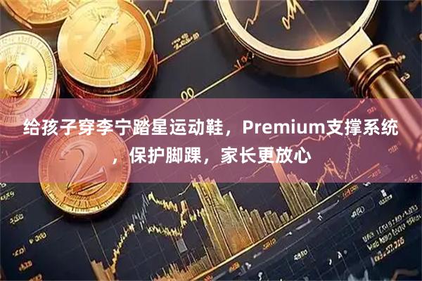 给孩子穿李宁踏星运动鞋，Premium支撑系统，保护脚踝，家长更放心