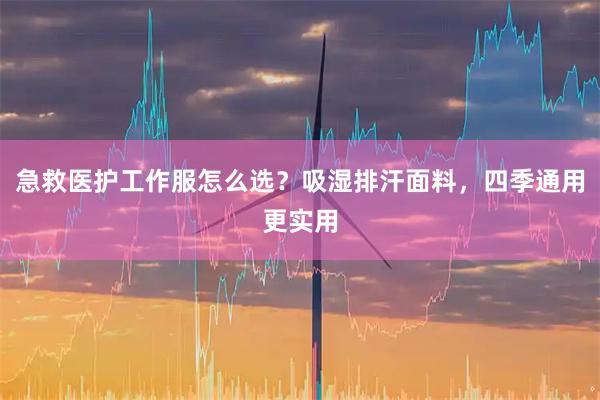 急救医护工作服怎么选？吸湿排汗面料，四季通用更实用
