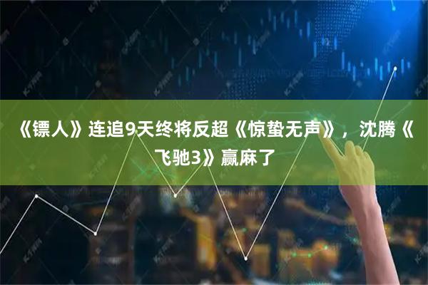 《镖人》连追9天终将反超《惊蛰无声》，沈腾《飞驰3》赢麻了