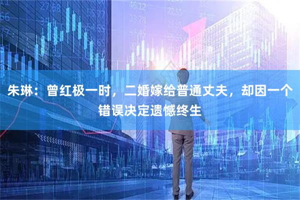 朱琳：曾红极一时，二婚嫁给普通丈夫，却因一个错误决定遗憾终生