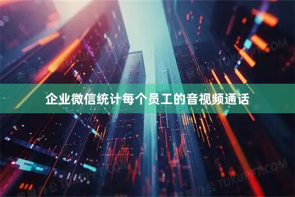 企业微信统计每个员工的音视频通话