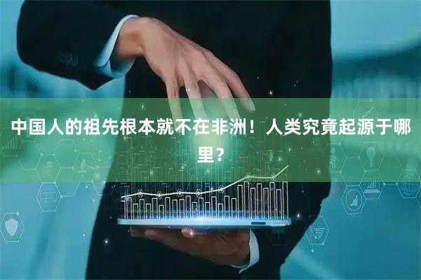 中国人的祖先根本就不在非洲！人类究竟起源于哪里？
