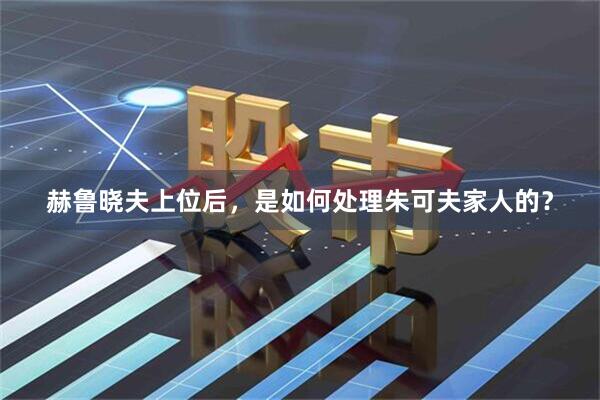 赫鲁晓夫上位后，是如何处理朱可夫家人的？