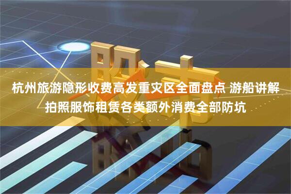 杭州旅游隐形收费高发重灾区全面盘点 游船讲解拍照服饰租赁各类额外消费全部防坑