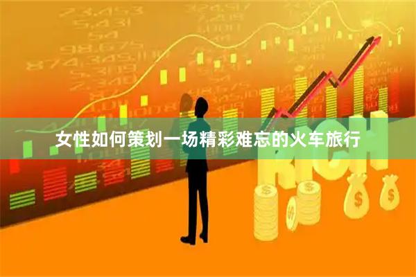 女性如何策划一场精彩难忘的火车旅行