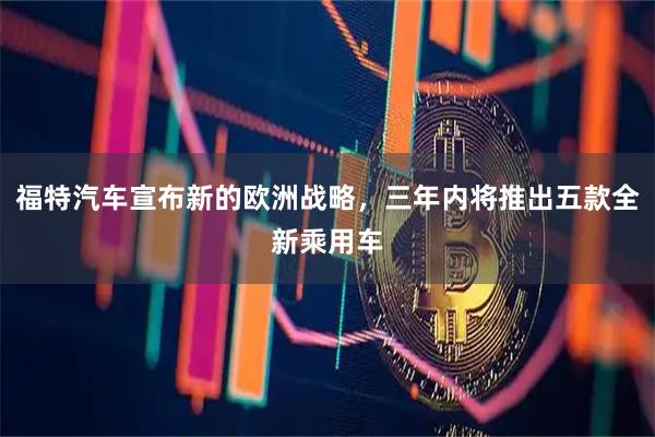 福特汽车宣布新的欧洲战略，三年内将推出五款全新乘用车