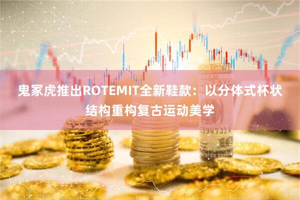 鬼冢虎推出ROTEMIT全新鞋款：以分体式杯状结构重构复古运动美学