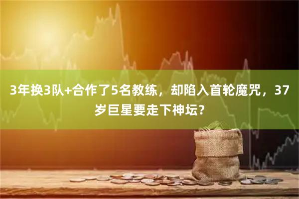 3年换3队+合作了5名教练，却陷入首轮魔咒，37岁巨星要走下神坛？