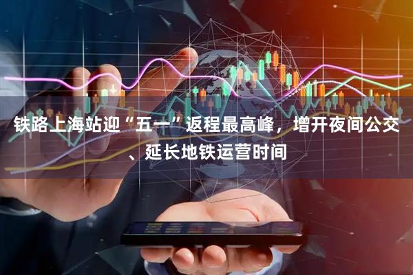 铁路上海站迎“五一”返程最高峰，增开夜间公交、延长地铁运营时间