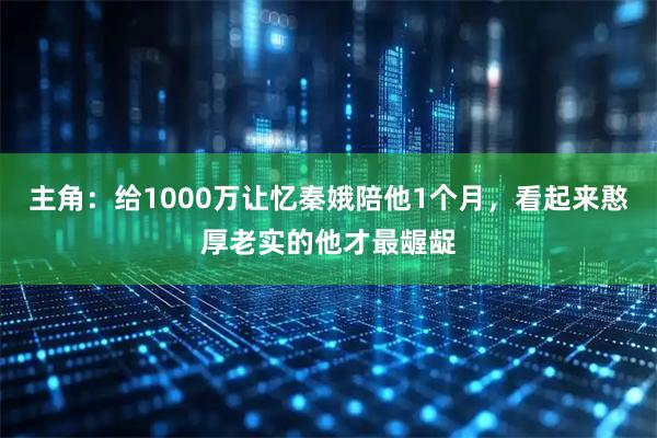 主角：给1000万让忆秦娥陪他1个月，看起来憨厚老实的他才最龌龊