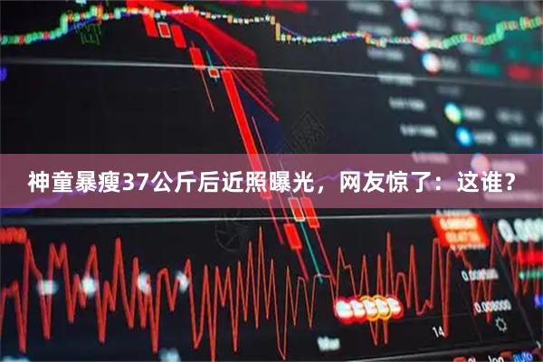 神童暴瘦37公斤后近照曝光，网友惊了：这谁？