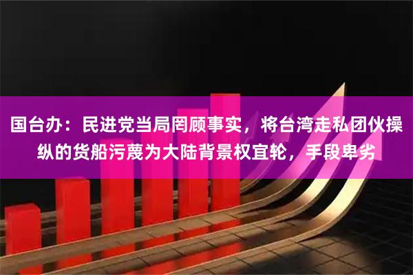 国台办：民进党当局罔顾事实，将台湾走私团伙操纵的货船污蔑为大陆背景权宜轮，手段卑劣