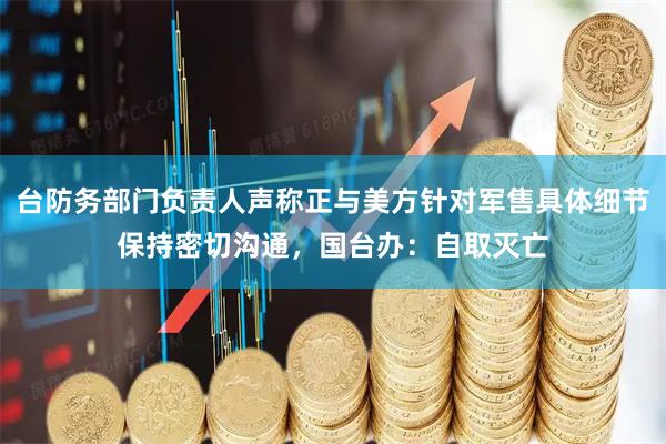 台防务部门负责人声称正与美方针对军售具体细节保持密切沟通，国台办：自取灭亡