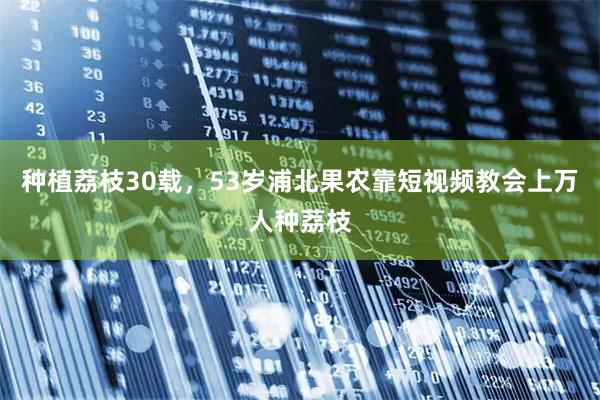 种植荔枝30载，53岁浦北果农靠短视频教会上万人种荔枝