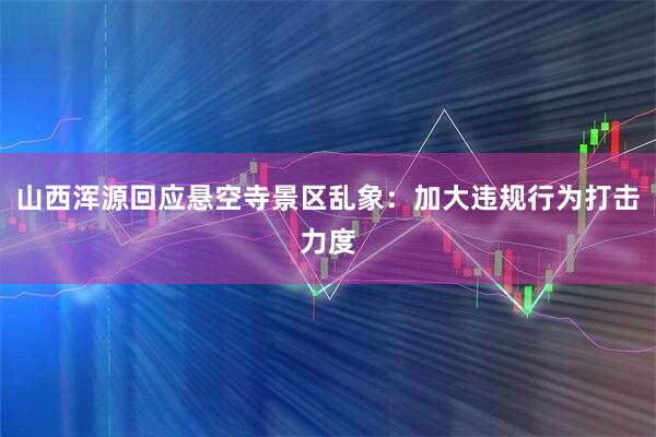 山西浑源回应悬空寺景区乱象：加大违规行为打击力度