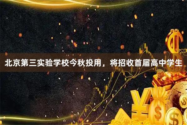 北京第三实验学校今秋投用,将招收首届高中学生