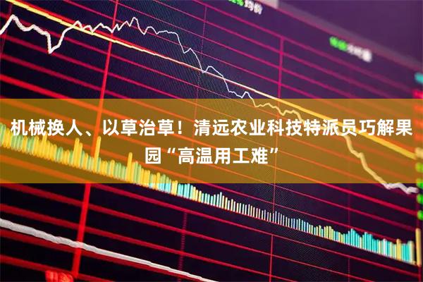 机械换人、以草治草!清远农业科技特派员巧解果园“高温用工难”