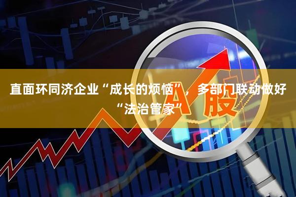直面环同济企业“成长的烦恼”，多部门联动做好“法治管家”