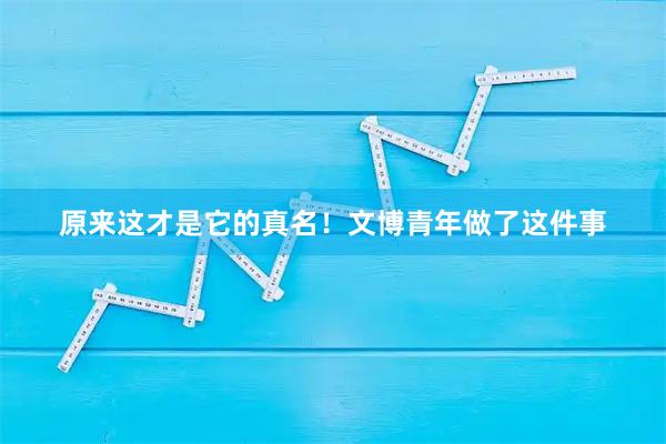 原来这才是它的真名！文博青年做了这件事
