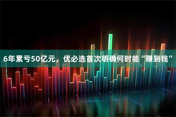 6年累亏50亿元，优必选首次明确何时能“赚到钱”