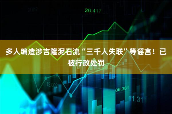 多人编造涉吉隆泥石流“三千人失联”等谣言！已被行政处罚