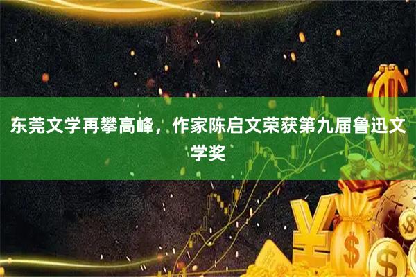 东莞文学再攀高峰，作家陈启文荣获第九届鲁迅文学奖