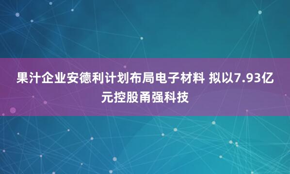 果汁企业安德利计划布局电子材料 拟以7.93亿元控股甬强科技