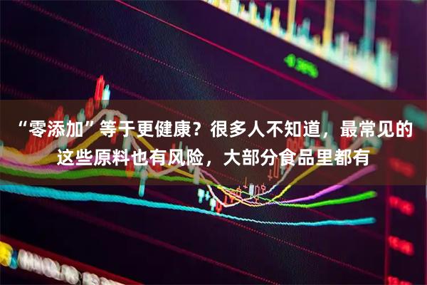 “零添加”等于更健康？很多人不知道，最常见的这些原料也有风险，大部分食品里都有